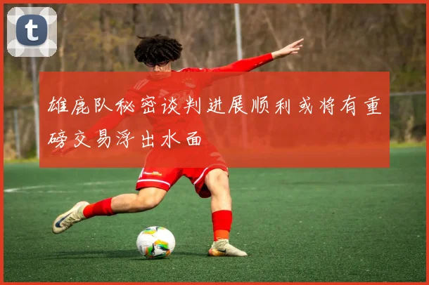 雄鹿队秘密谈判进展顺利或将有重磅交易浮出水面