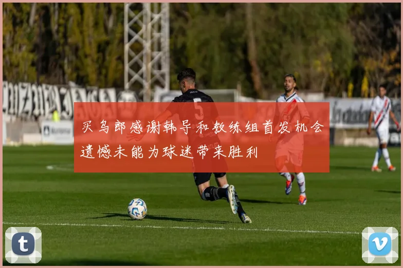 买乌郎感谢韩导和教练组首发机会遗憾未能为球迷带来胜利