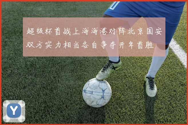 超级杯首战上海海港对阵北京国安双方实力相当各自争夺开年首胜