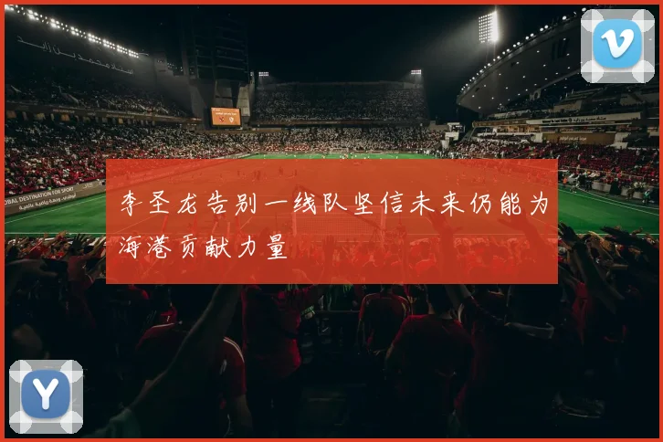 李圣龙告别一线队坚信未来仍能为海港贡献力量