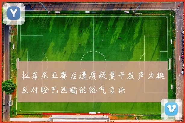 拉菲尼亚赛后遭质疑妻子发声力挺反对盼巴西输的俗气言论
