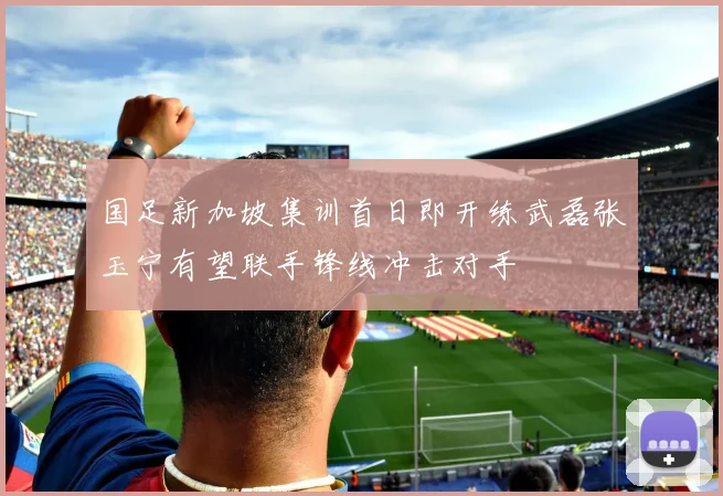 国足新加坡集训首日即开练武磊张玉宁有望联手锋线冲击对手