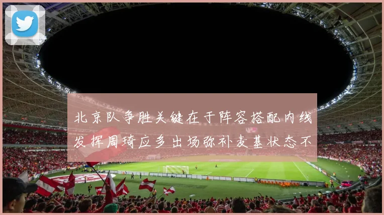 北京队争胜关键在于阵容搭配内线发挥周琦应多出场弥补麦基状态不足