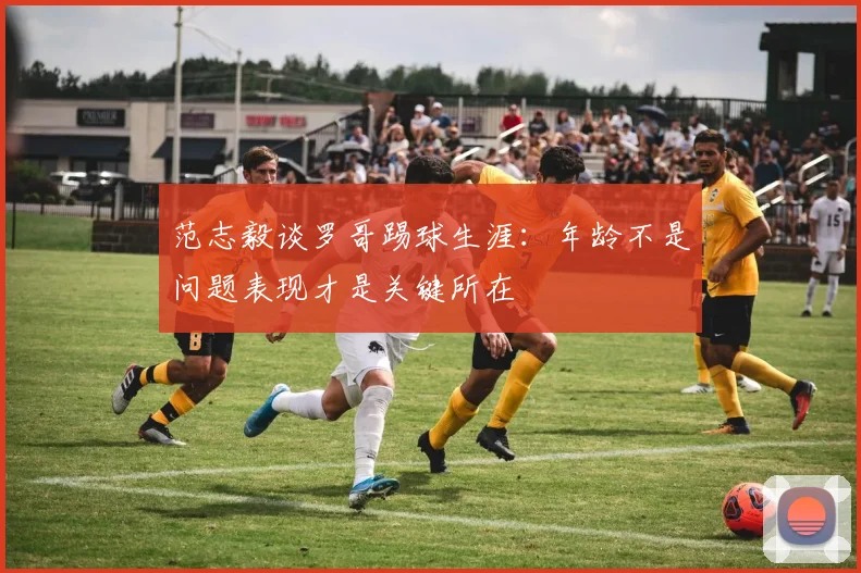 范志毅谈罗哥踢球生涯：年龄不是问题表现才是关键所在