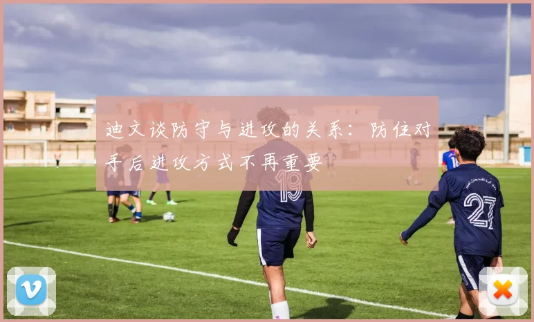 迪文谈防守与进攻的关系：防住对手后进攻方式不再重要