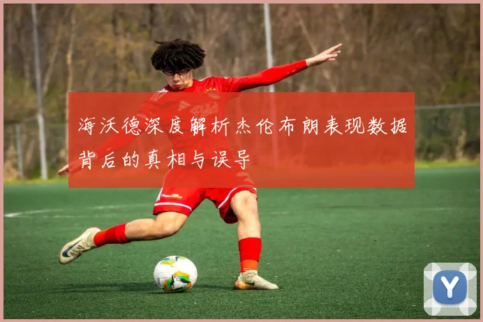 海沃德深度解析杰伦布朗表现数据背后的真相与误导