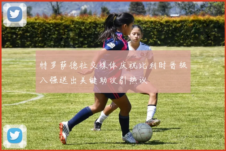 特罗萨德社交媒体庆祝比利时晋级八强送出关键助攻引热议