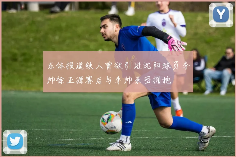 东体报道铁人曾欲引进沈阳球员李帅徐正源赛后与李帅亲密拥抱