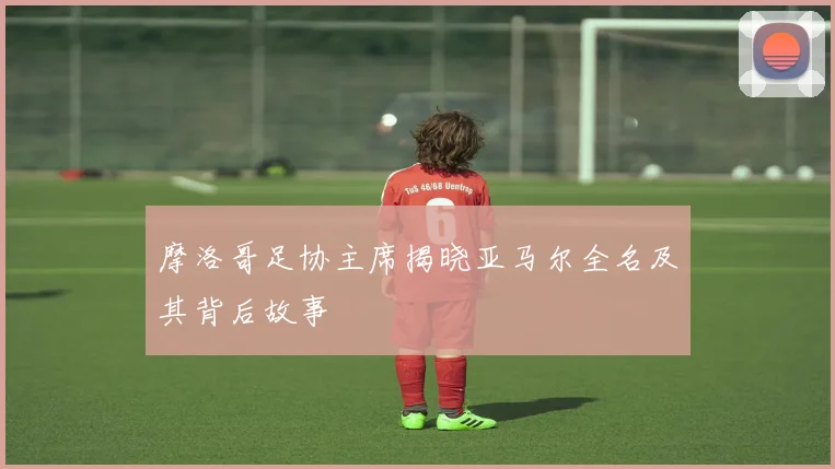 摩洛哥足协主席揭晓亚马尔全名及其背后故事
