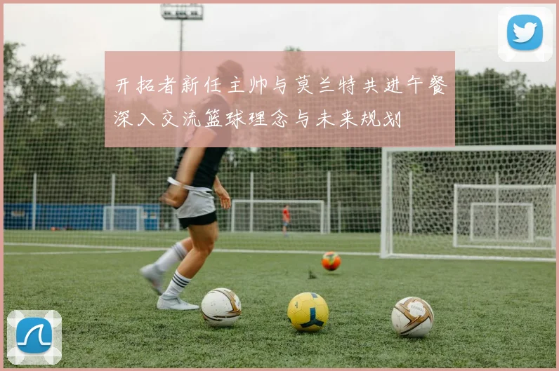 开拓者新任主帅与莫兰特共进午餐深入交流篮球理念与未来规划