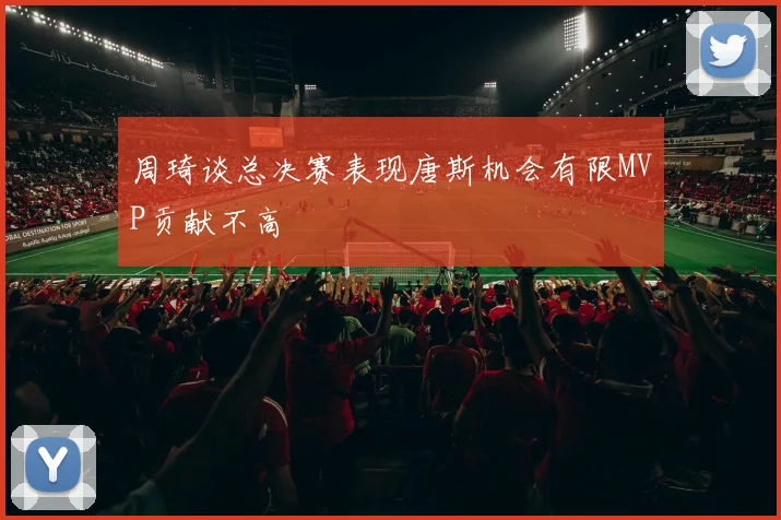 周琦谈总决赛表现唐斯机会有限MVP贡献不高