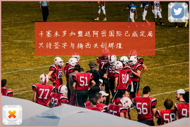 卡塞米罗加盟迈阿密国际已成定局只待签字与梅西共创辉煌