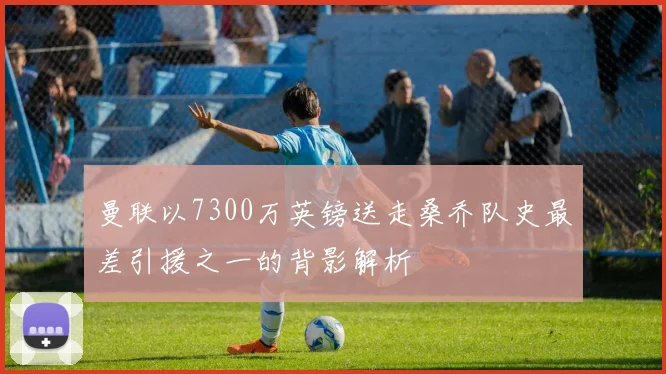 曼联以7300万英镑送走桑乔队史最差引援之一的背影解析
