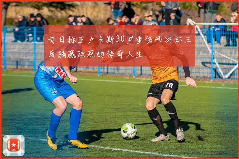 昔日标王卢卡斯30岁重伤两次却三度躺赢欧冠的传奇人生